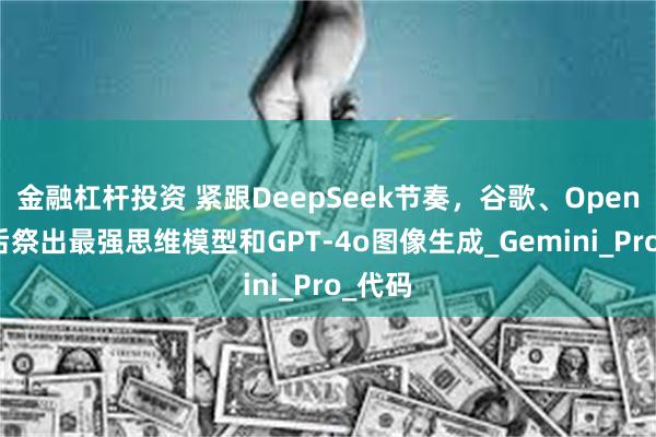 金融杠杆投资 紧跟DeepSeek节奏,谷歌、OpenAI先后祭出最强思维模型和GPT-4o图像生成_Gemini_Pro_代码