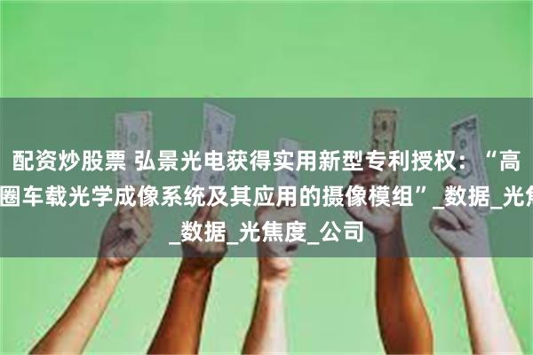 配资炒股票 弘景光电获得实用新型专利授权:“高像素大光圈车载光学成像系统及其应用的摄像模组”_数据_光焦度_公司