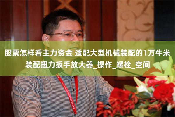 股票怎样看主力资金 适配大型机械装配的1万牛米装配扭力扳手放大器_操作_螺栓_空间