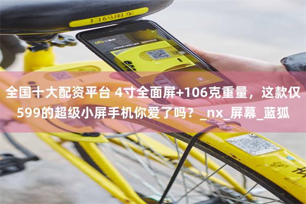 全国十大配资平台 4寸全面屏+106克重量,这款仅599的超级小屏手机你爱了吗?_nx_屏幕_蓝狐