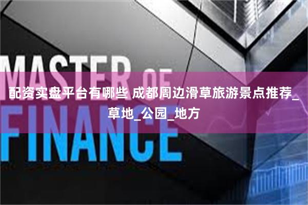 配资实盘平台有哪些 成都周边滑草旅游景点推荐_草地_公园_地方