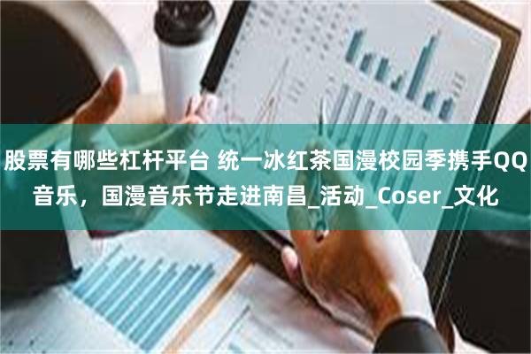 股票有哪些杠杆平台 统一冰红茶国漫校园季携手QQ音乐,国漫音乐节走进南昌_活动_Coser_文化