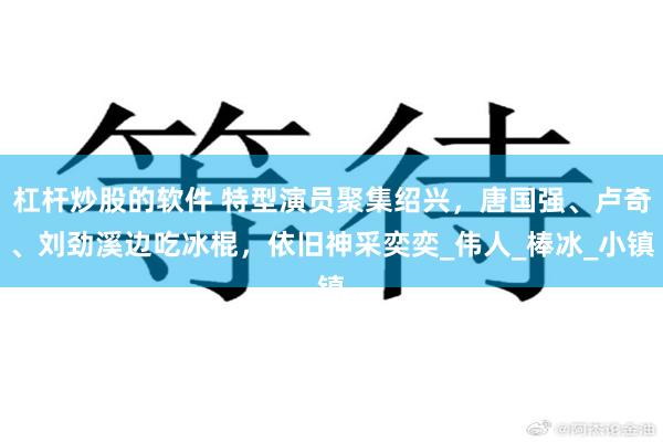 杠杆炒股的软件 特型演员聚集绍兴,唐国强、卢奇、刘劲溪边吃冰棍,依旧神采奕奕_伟人_棒冰_小镇