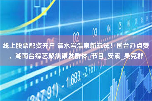 线上股票配资开户 清水岩温泉新玩法!国台办点赞,湖南台综艺聚焦银发群体_节目_安溪_吴克群