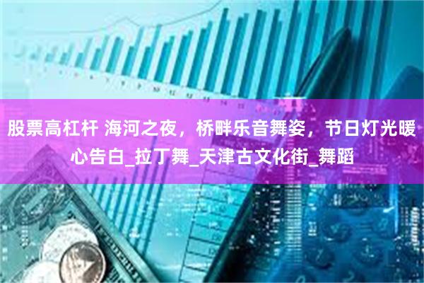 股票高杠杆 海河之夜，桥畔乐音舞姿，节日灯光暖心告白_拉丁舞_天津古文化街_舞蹈