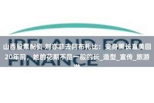 山西股票配资 刘亦菲去阿布扎比:变身黑长直美回20年前,她的花期不是一般的长_造型_宣传_旅游
