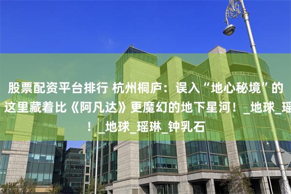 股票配资平台排行 杭州桐庐:误入“地心秘境”的奇幻漂流,这里藏着比《阿凡达》更魔幻的地下星河!_地球_瑶琳_钟乳石