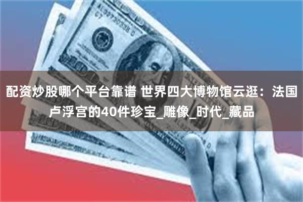 配资炒股哪个平台靠谱 世界四大博物馆云逛:法国卢浮宫的40件珍宝_雕像_时代_藏品
