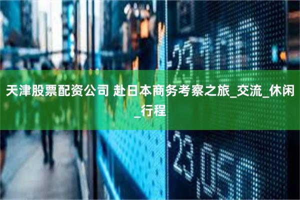 天津股票配资公司 赴日本商务考察之旅_交流_休闲_行程