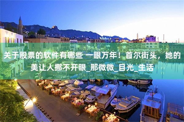 关于股票的软件有哪些 一眼万年!首尔街头,她的美让人挪不开眼_那微微_目光_生活