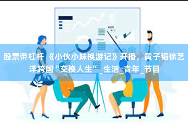 股票带杠杆 《小伙小妹换游记》开播,黄子韬徐艺洋跨国“交换人生”_生活_青年_节目