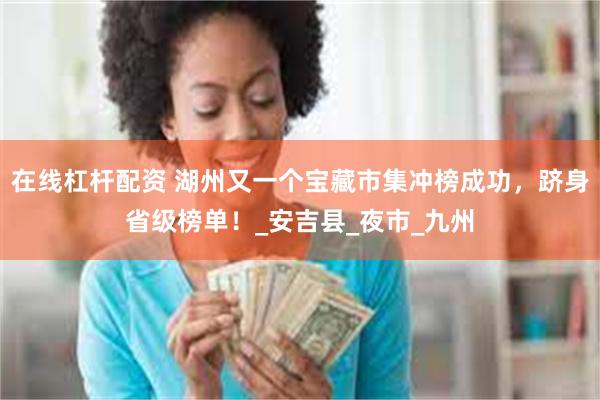 在线杠杆配资 湖州又一个宝藏市集冲榜成功,跻身省级榜单!_安吉县_夜市_九州