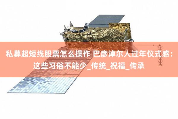 私募超短线股票怎么操作 巴彦淖尔人过年仪式感:这些习俗不能少_传统_祝福_传承
