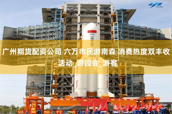 广州期货配资公司 六万市民游南森 消费热度双丰收_活动_游园会_游客