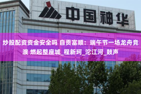 炒股配资资金安全吗 自贡富顺：端午节一场龙舟竞渡 燃起整座城_程新珂_沱江河_鼓声