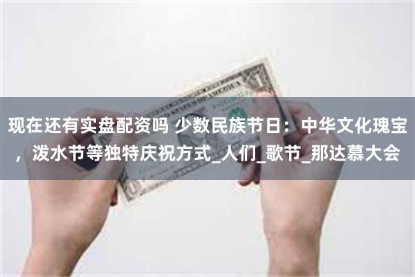 现在还有实盘配资吗 少数民族节日:中华文化瑰宝,泼水节等独特庆祝方式_人们_歌节_那达慕大会