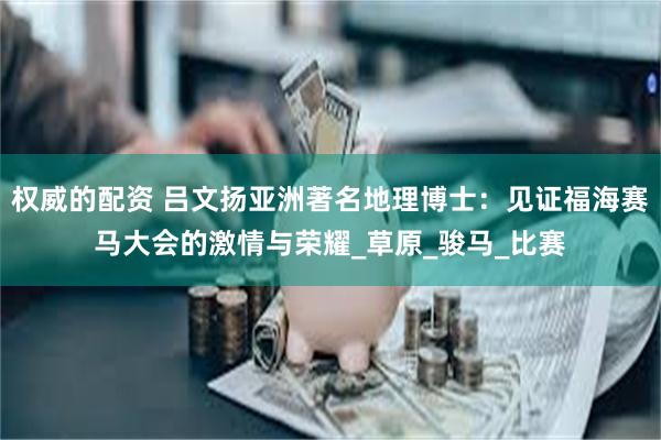 权威的配资 吕文扬亚洲著名地理博士:见证福海赛马大会的激情与荣耀_草原_骏马_比赛