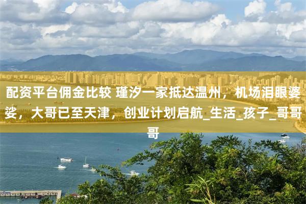配资平台佣金比较 瑾汐一家抵达温州,机场泪眼婆娑,大哥已至天津,创业计划启航_生活_孩子_哥哥