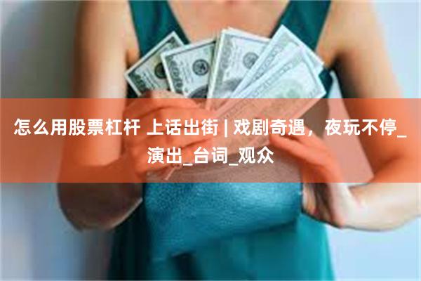 怎么用股票杠杆 上话出街 | 戏剧奇遇,夜玩不停_演出_台词_观众