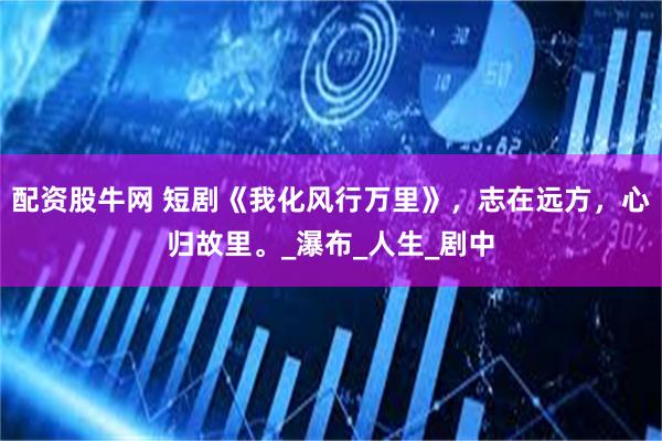 配资股牛网 短剧《我化风行万里》,志在远方,心归故里。_瀑布_人生_剧中