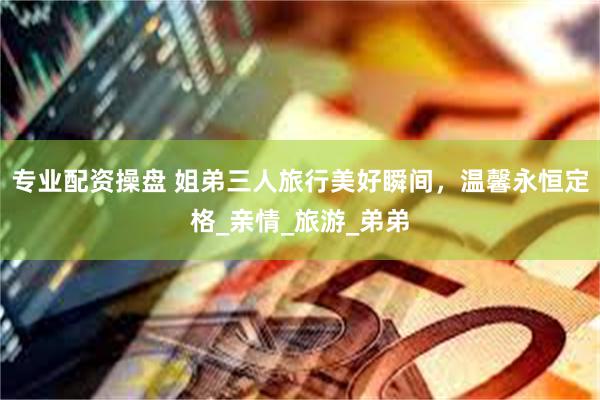 专业配资操盘 姐弟三人旅行美好瞬间,温馨永恒定格_亲情_旅游_弟弟