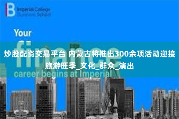 炒股配资交易平台 内蒙古将推出300余项活动迎接旅游旺季_文化_群众_演出