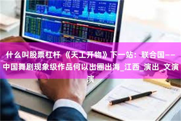 什么叫股票杠杆 《天工开物》下一站:联合国——中国舞剧现象级作品何以出圈出海_江西_演出_文演