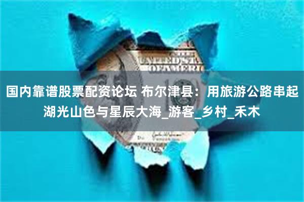 国内靠谱股票配资论坛 布尔津县:用旅游公路串起湖光山色与星辰大海_游客_乡村_禾木