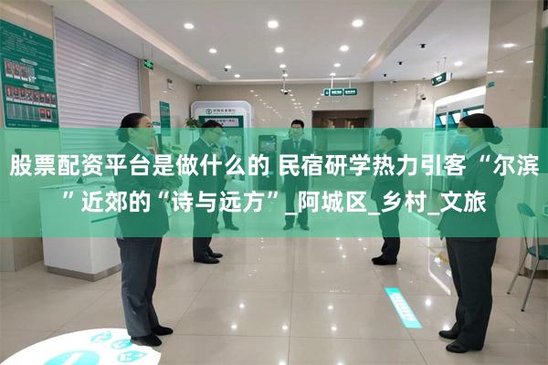 股票配资平台是做什么的 民宿研学热力引客 “尔滨”近郊的“诗与远方”_阿城区_乡村_文旅