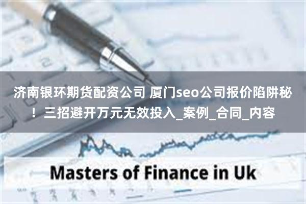 济南银环期货配资公司 厦门seo公司报价陷阱秘!三招避开万元无效投入_案例_合同_内容