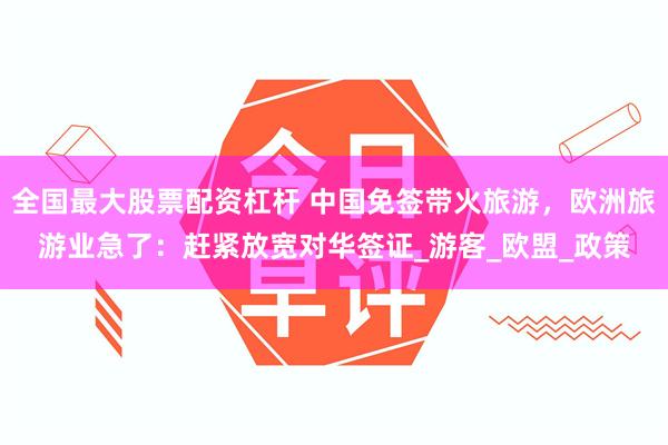 全国最大股票配资杠杆 中国免签带火旅游,欧洲旅游业急了:赶紧放宽对华签证_游客_欧盟_政策