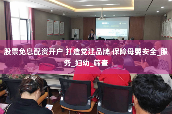 股票免息配资开户 打造党建品牌 保障母婴安全_服务_妇幼_筛查
