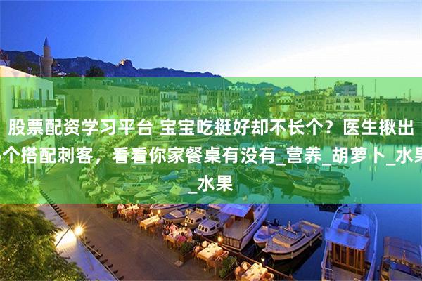 股票配资学习平台 宝宝吃挺好却不长个?医生揪出5个搭配刺客,看看你家餐桌有没有_营养_胡萝卜_水果