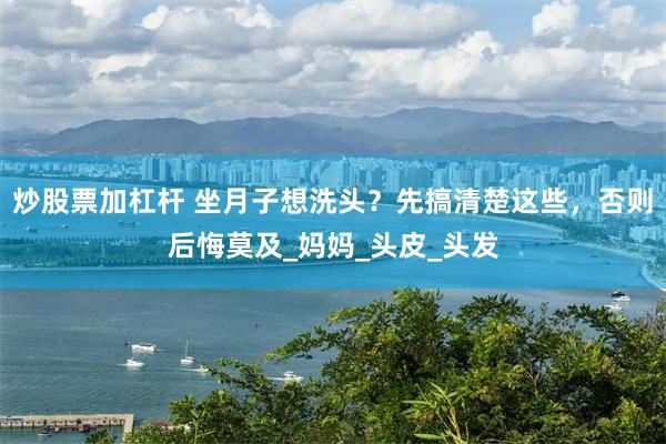 炒股票加杠杆 坐月子想洗头?先搞清楚这些,否则后悔莫及_妈妈_头皮_头发