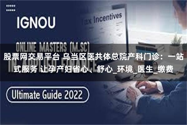 股票网交易平台 乌当区医共体总院产科门诊:一站式服务 让孕产妇省心、舒心_环境_医生_缴费