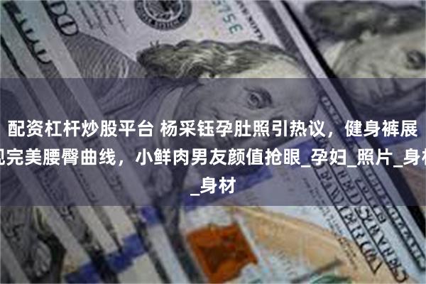 配资杠杆炒股平台 杨采钰孕肚照引热议,健身裤展现完美腰臀曲线,小鲜肉男友颜值抢眼_孕妇_照片_身材