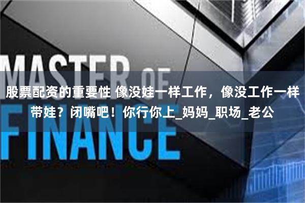 股票配资的重要性 像没娃一样工作,像没工作一样带娃?闭嘴吧!你行你上_妈妈_职场_老公
