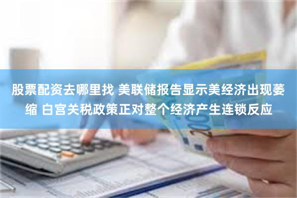 股票配资去哪里找 美联储报告显示美经济出现萎缩 白宫关税政策正对整个经济产生连锁反应