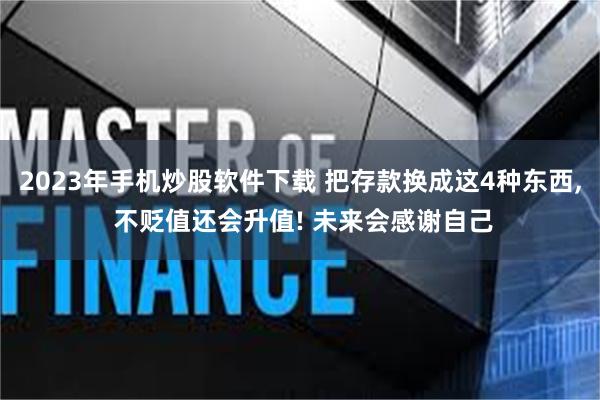 2023年手机炒股软件下载 把存款换成这4种东西, 不贬值还会升值! 未来会感谢自己