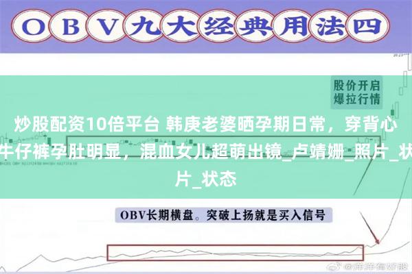 炒股配资10倍平台 韩庚老婆晒孕期日常,穿背心配牛仔裤孕肚明显,混血女儿超萌出镜_卢靖姗_照片_状态