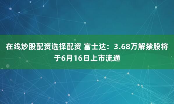在线炒股配资选择配资 富士达:3.68万解禁股将于6月16日上市流通
