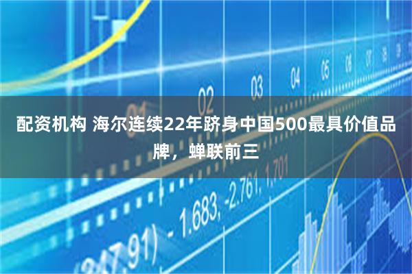 配资机构 海尔连续22年跻身中国500最具价值品牌,蝉联前三