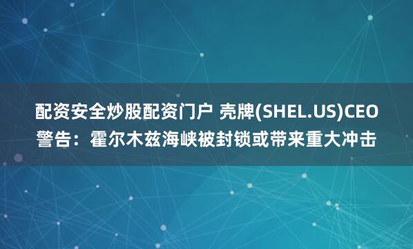 配资安全炒股配资门户 壳牌(SHEL.US)CEO警告:霍尔木兹海峡被封锁或带来重大冲击