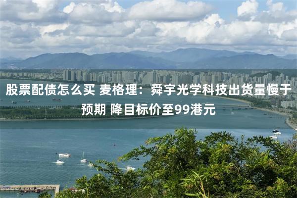 股票配债怎么买 麦格理:舜宇光学科技出货量慢于预期 降目标价至99港元