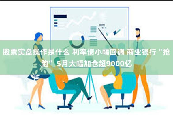股票实盘操作是什么 利率债小幅回调 商业银行“抢跑” 5月大幅加仓超9000亿