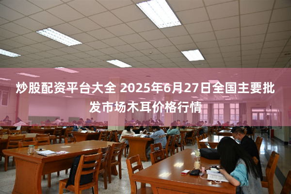 炒股配资平台大全 2025年6月27日全国主要批发市场木耳价格行情