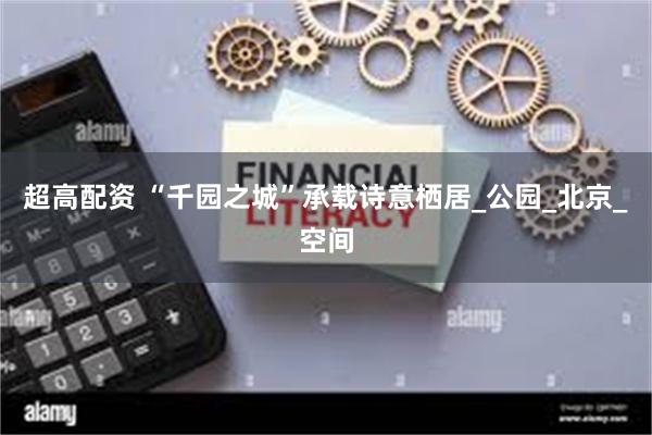 超高配资 “千园之城”承载诗意栖居_公园_北京_空间