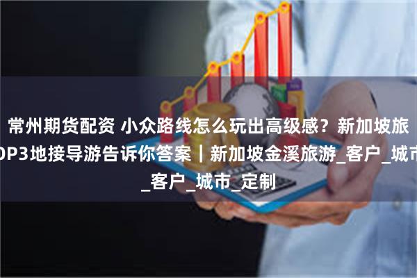 常州期货配资 小众路线怎么玩出高级感?新加坡旅行社TOP3地接导游告诉你答案|新加坡金溪旅游_客户_城市_定制