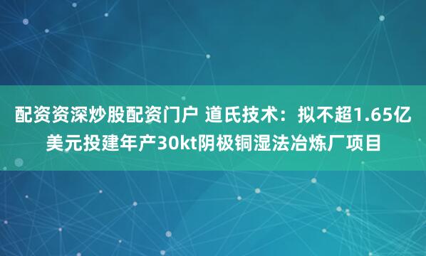 配资资深炒股配资门户 道氏技术:拟不超1.65亿美元投建年产30kt阴极铜湿法冶炼厂项目