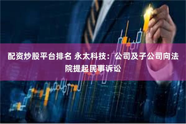 配资炒股平台排名 永太科技:公司及子公司向法院提起民事诉讼